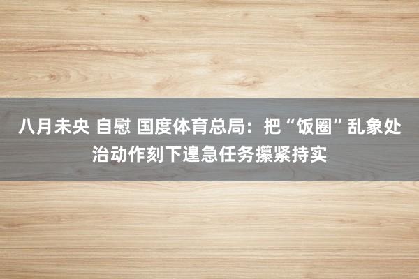 八月未央 自慰 国度体育总局：把“饭圈”乱象处治动作刻下遑急任务攥紧持实