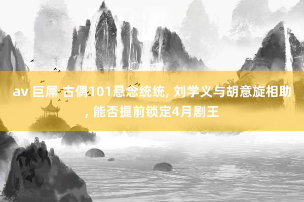av 巨屌 古偶101悬念统统， 刘学义与胡意旋相助， 能否提前锁定4月剧王