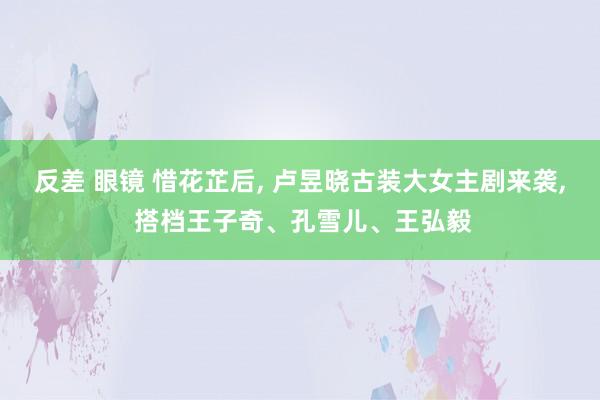反差 眼镜 惜花芷后， 卢昱晓古装大女主剧来袭， 搭档王子奇、孔雪儿、王弘毅