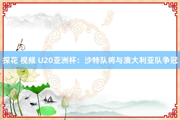 探花 视频 U20亚洲杯：沙特队将与澳大利亚队争冠