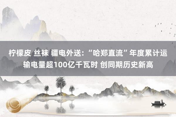 柠檬皮 丝袜 疆电外送: “哈郑直流”年度累计运输电量超100亿千瓦时 创同期历史新高