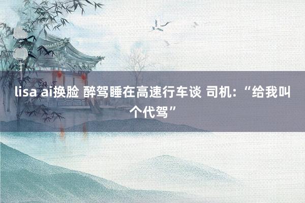 lisa ai换脸 醉驾睡在高速行车谈 司机: “给我叫个代驾”