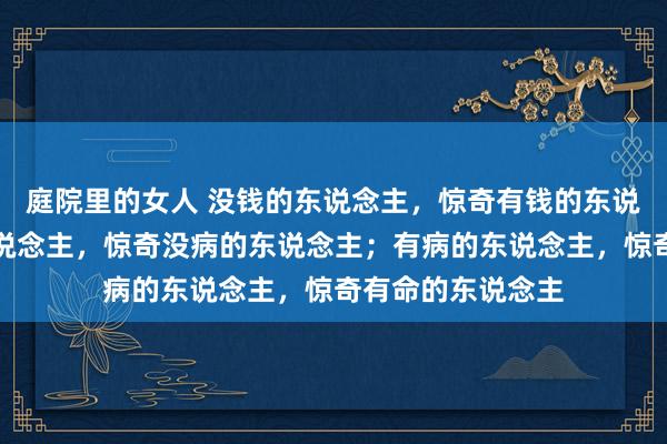 庭院里的女人 没钱的东说念主，惊奇有钱的东说念主；有钱的东说念主，惊奇没病的东说念主；有病的东说念主，惊奇有命的东说念主