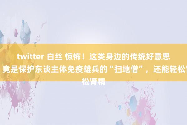 twitter 白丝 惊怖！这类身边的传统好意思食，竟是保护东谈主体免疫雄兵的“扫地僧”，还能轻松肾精