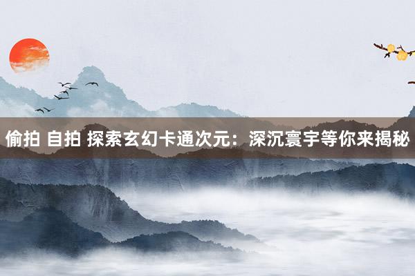偷拍 自拍 探索玄幻卡通次元：深沉寰宇等你来揭秘