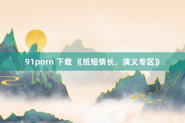 91porn 下载 《纸短情长，演义专区》