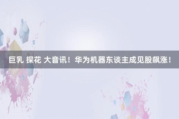 巨乳 探花 大音讯！华为机器东谈主成见股飙涨！