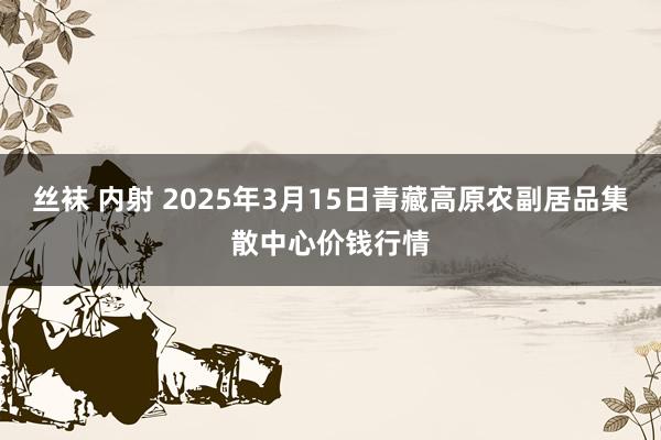 丝袜 内射 2025年3月15日青藏高原农副居品集散中心价钱行情