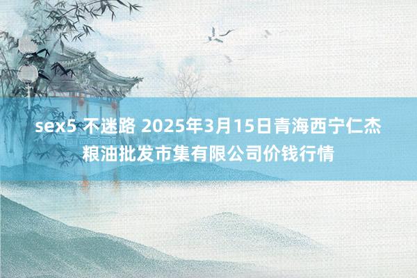 sex5 不迷路 2025年3月15日青海西宁仁杰粮油批发市集有限公司价钱行情