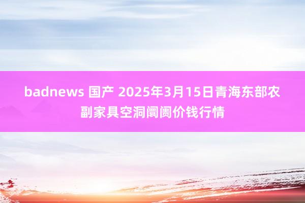 badnews 国产 2025年3月15日青海东部农副家具空洞阛阓价钱行情
