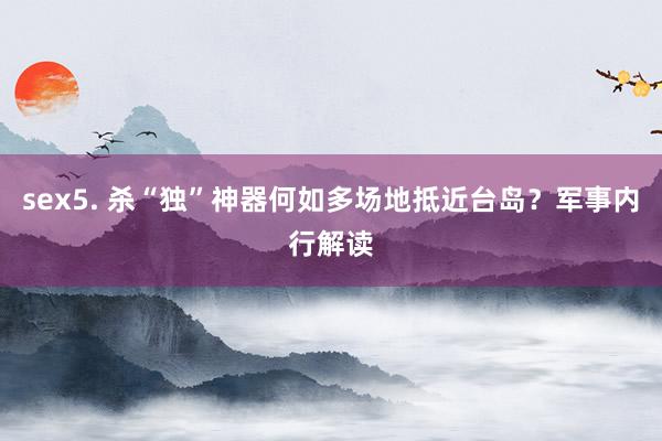 sex5. 杀“独”神器何如多场地抵近台岛？军事内行解读
