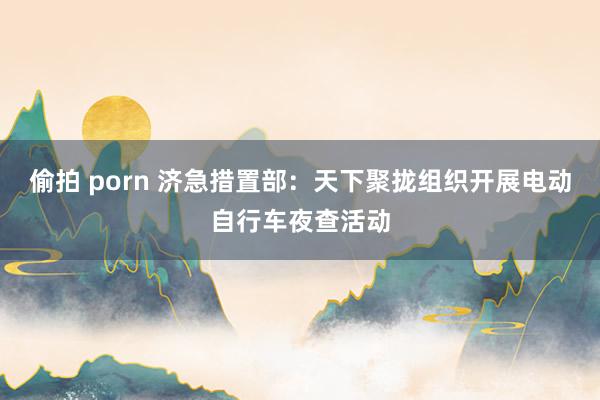偷拍 porn 济急措置部：天下聚拢组织开展电动自行车夜查活动