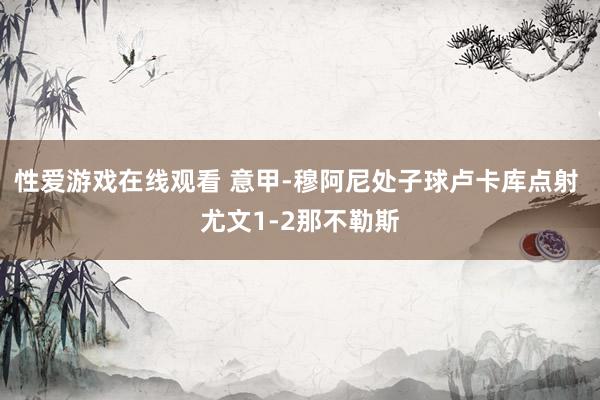 性爱游戏在线观看 意甲-穆阿尼处子球卢卡库点射 尤文1-2那不勒斯