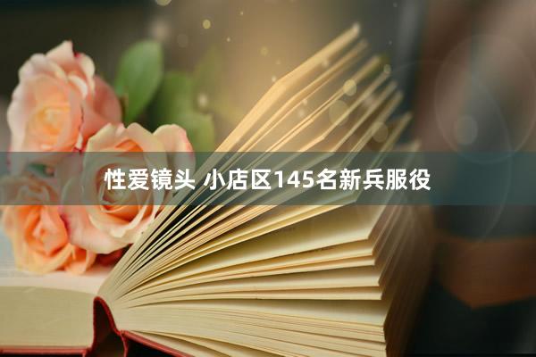 性爱镜头 小店区145名新兵服役