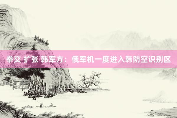 拳交 扩张 韩军方：俄军机一度进入韩防空识别区