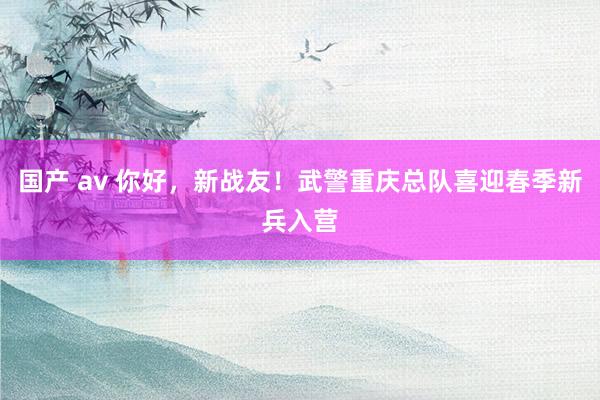 国产 av 你好，新战友！武警重庆总队喜迎春季新兵入营