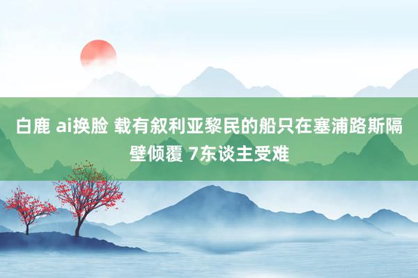 白鹿 ai换脸 载有叙利亚黎民的船只在塞浦路斯隔壁倾覆 7东谈主受难
