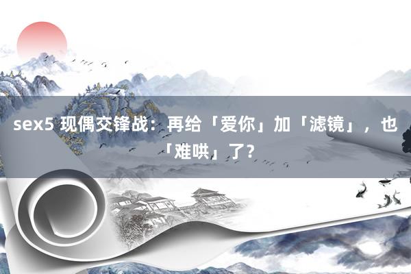 sex5 现偶交锋战：再给「爱你」加「滤镜」，也「难哄」了？