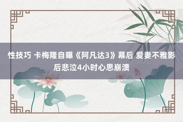 性技巧 卡梅隆自曝《阿凡达3》幕后 爱妻不雅影后悲泣4小时心思崩溃