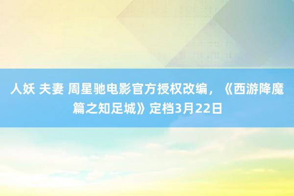 人妖 夫妻 周星驰电影官方授权改编，《西游降魔篇之知足城》定档3月22日
