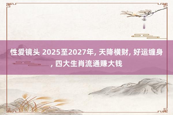 性爱镜头 2025至2027年， 天降横财， 好运缠身， 四大生肖流通赚大钱