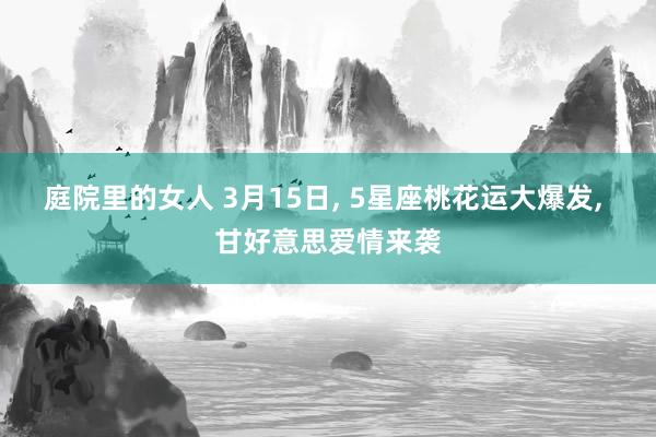 庭院里的女人 3月15日， 5星座桃花运大爆发， 甘好意思爱情来袭