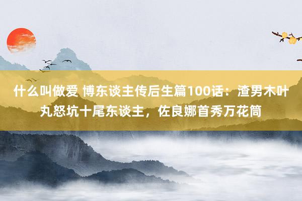 什么叫做爱 博东谈主传后生篇100话：渣男木叶丸怒坑十尾东谈主，佐良娜首秀万花筒