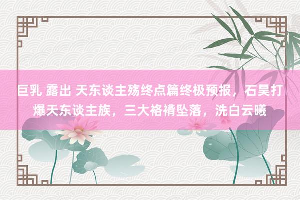 巨乳 露出 天东谈主殇终点篇终极预报，石昊打爆天东谈主族，三大袼褙坠落，洗白云曦