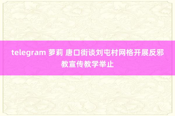 telegram 萝莉 唐口街谈刘屯村网格开展反邪教宣传教学举止