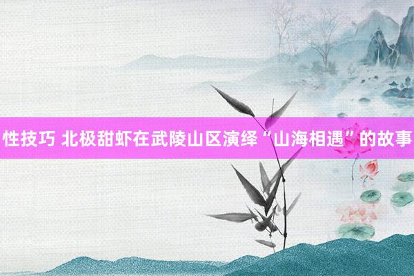 性技巧 北极甜虾在武陵山区演绎“山海相遇”的故事