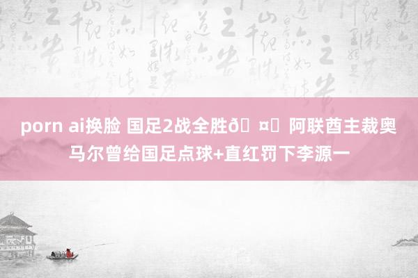 porn ai换脸 国足2战全胜🤔阿联酋主裁奥马尔曾给国足点球+直红罚下李源一