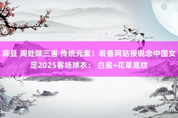 麻豆 周处除三害 传统元素！装备网站报说念中国女足2025客场球衣： 白底+花草底纹