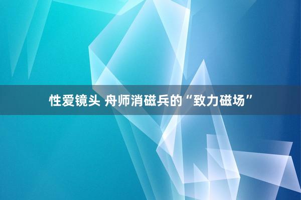 性爱镜头 舟师消磁兵的“致力磁场”