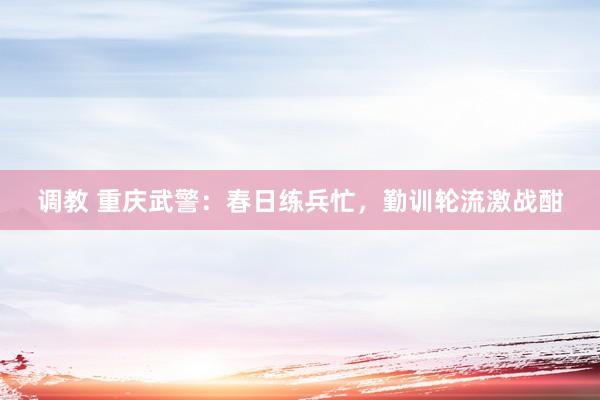 调教 重庆武警：春日练兵忙，勤训轮流激战酣