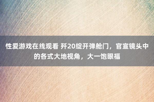 性爱游戏在线观看 歼20绽开弹舱门，官宣镜头中的各式大地视角，大一饱眼福