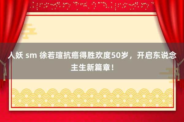 人妖 sm 徐若瑄抗癌得胜欢度50岁，开启东说念主生新篇章！