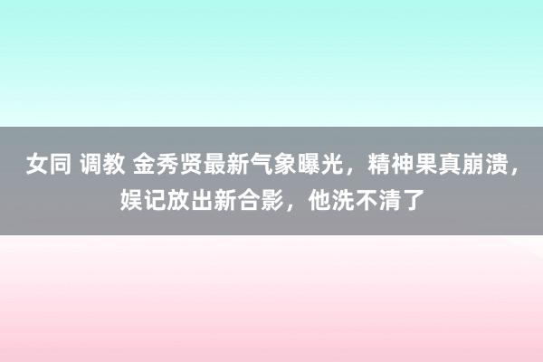 女同 调教 金秀贤最新气象曝光，精神果真崩溃，娱记放出新合影，他洗不清了