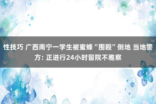 性技巧 广西南宁一学生被蜜蜂“围殴”倒地 当地警方: 正进行24小时留院不雅察