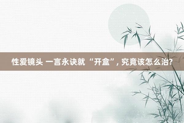 性爱镜头 一言永诀就 “开盒”， 究竟该怎么治?