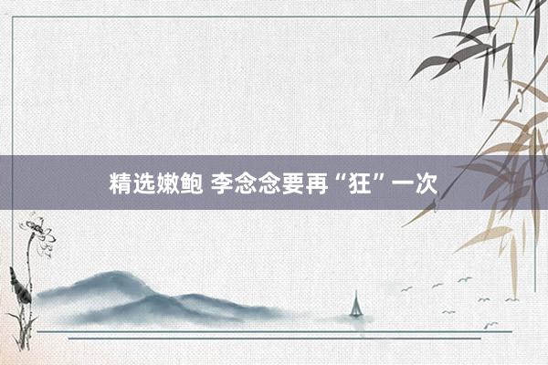 精选嫩鲍 李念念要再“狂”一次