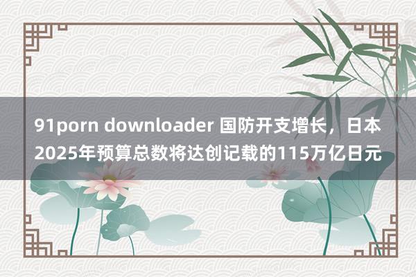 91porn downloader 国防开支增长，日本2025年预算总数将达创记载的115万亿日元