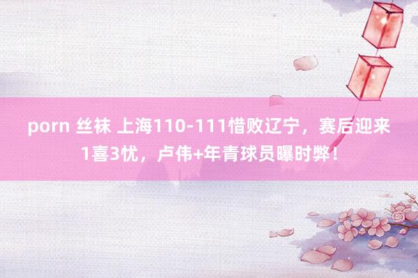 porn 丝袜 上海110-111惜败辽宁，赛后迎来1喜3忧，卢伟+年青球员曝时弊！