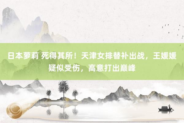 日本萝莉 死得其所！天津女排替补出战，王媛媛疑似受伤，高意打出巅峰
