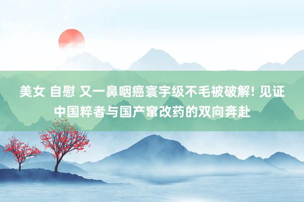 美女 自慰 又一鼻咽癌寰宇级不毛被破解! 见证中国粹者与国产窜改药的双向奔赴