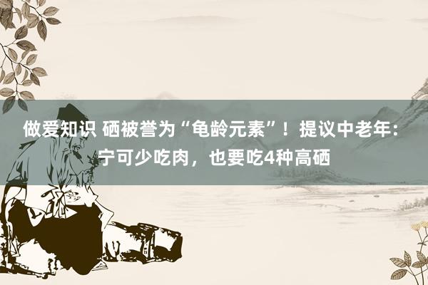 做爱知识 硒被誉为“龟龄元素”！提议中老年: 宁可少吃肉，也要吃4种高硒
