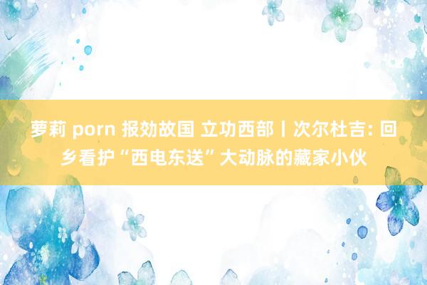 萝莉 porn 报効故国 立功西部丨次尔杜吉: 回乡看护“西电东送”大动脉的藏家小伙
