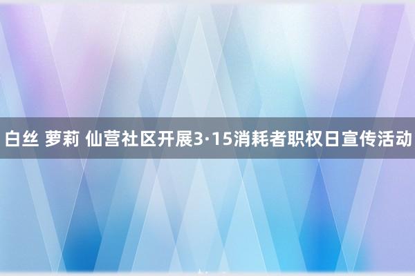 白丝 萝莉 仙营社区开展3·15消耗者职权日宣传活动