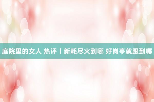 庭院里的女人 热评丨新耗尽火到哪 好岗亭就跟到哪