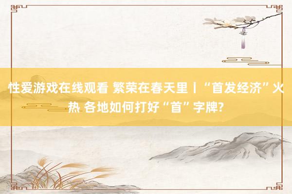 性爱游戏在线观看 繁荣在春天里丨“首发经济”火热 各地如何打好“首”字牌?