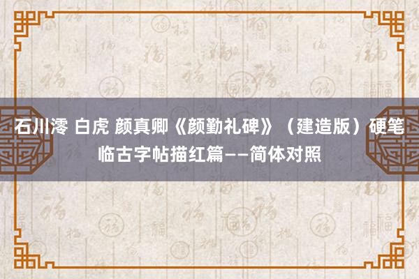 石川澪 白虎 颜真卿《颜勤礼碑》（建造版）硬笔临古字帖描红篇——简体对照